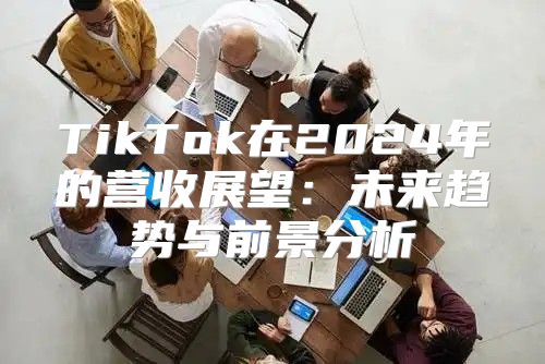 TikTok在2025年的营收展望：未来趋势与前景分析