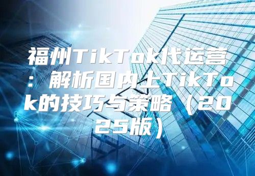 福州TikTok代运营：解析国内上TikTok的技巧与策略2025版