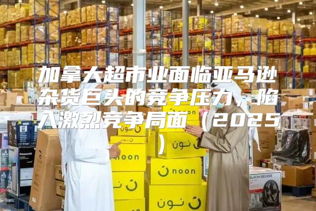 加拿大超市业面临亚马逊杂货巨头的竞争压力，陷入激烈竞争局面2025