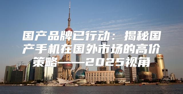 国产品牌已行动：揭秘国产手机在国外市场的高价策略——2025视角