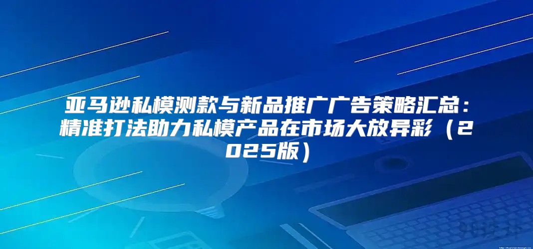 亚马逊私模测款与新品推广广告策略汇总：精准打法助力私模产品在市场大放异彩2025版