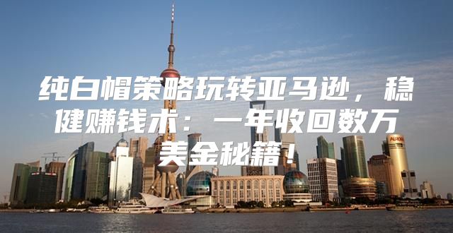 纯白帽策略玩转亚马逊，稳健赚钱术：一年收回数万美金秘籍！