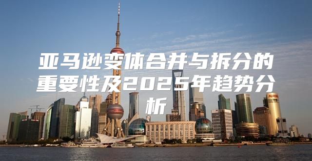 亚马逊变体合并与拆分的重要性及2025年趋势分析