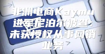 非洲电商Kaymu进军尼泊尔被查：未获授权从事网销业务