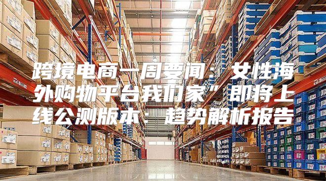 跨境电商一周要闻：女性海外购物平台我们家”即将上线公测版本：趋势解析报告