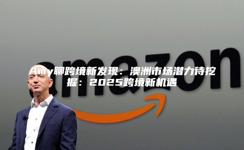 Amy聊跨境新发现：澳洲市场潜力待挖掘：2025跨境新机遇