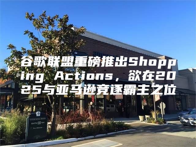 谷歌联盟重磅推出Shopping Actions，欲在2025与亚马逊竞逐霸主之位