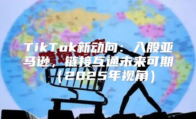 TikTok新动向：入股亚马逊，链接互通未来可期2025年视角