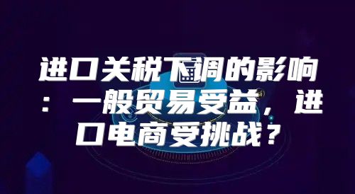 进口关税下调的影响：一般贸易受益，进口电商受挑战？