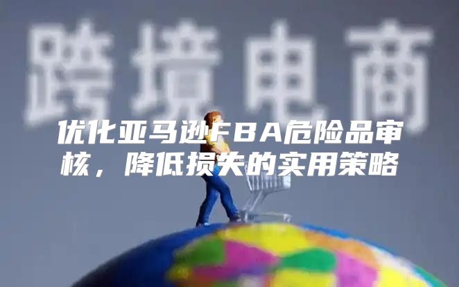 优化亚马逊FBA危险品审核，降低损失的实用策略