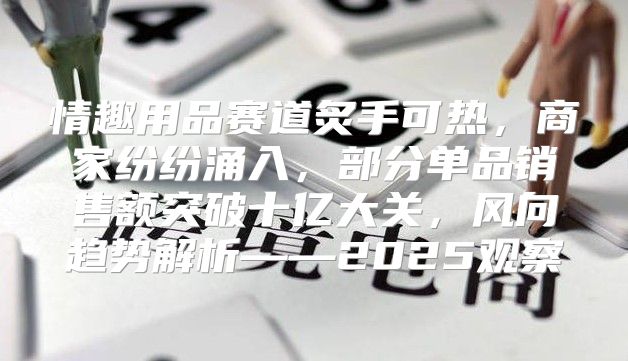 情趣用品赛道炙手可热，商家纷纷涌入，部分单品销售额突破十亿大关，风向趋势解析——2025观察