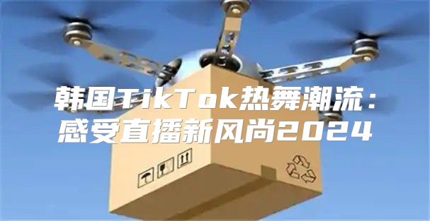 韩国TikTok热舞潮流：感受直播新风尚2025
