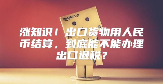 涨知识！出口货物用人民币结算，到底能不能办理出口退税？