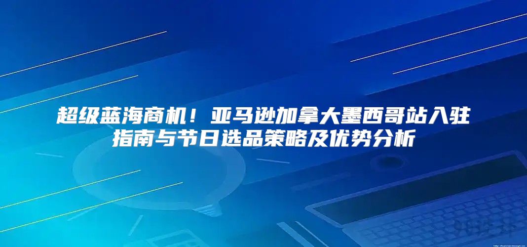 超级蓝海商机！亚马逊加拿大墨西哥站入驻指南与节日选品策略及优势分析