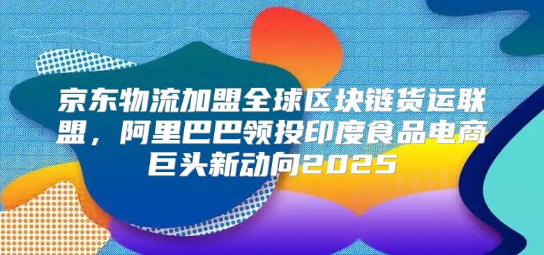 京东物流加盟全球区块链货运联盟，阿里巴巴领投印度食品电商巨头新动向2025
