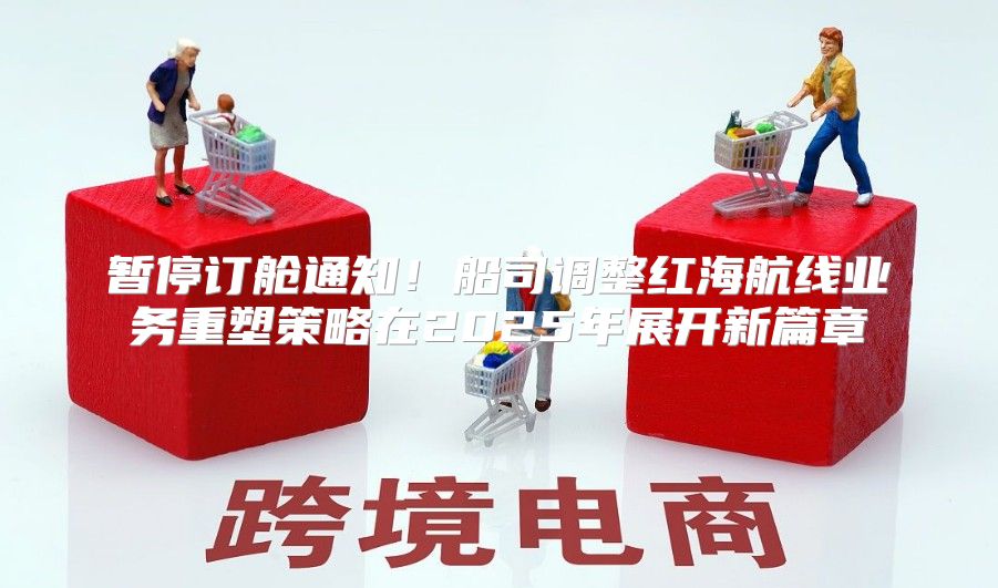 暂停订舱通知！船司调整红海航线业务重塑策略在2025年展开新篇章