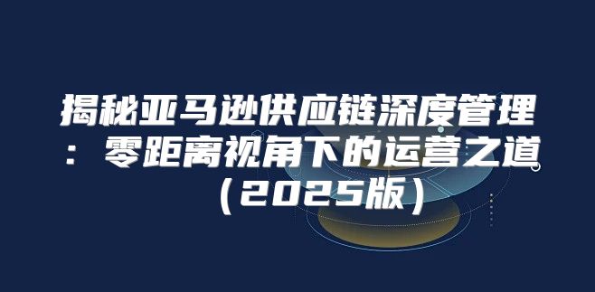 揭秘亚马逊供应链深度管理：零距离视角下的运营之道2025版