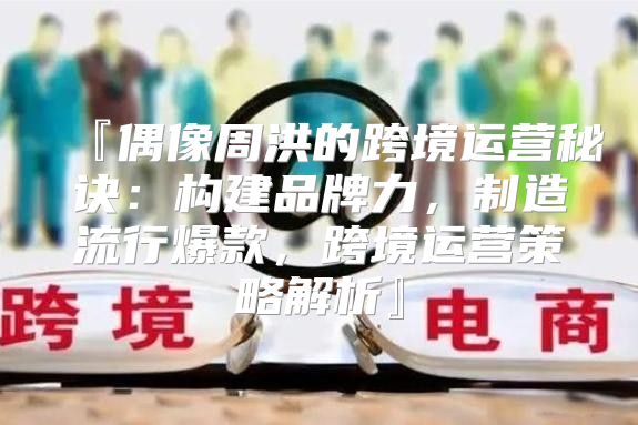 『偶像周洪的跨境运营秘诀：构建品牌力，制造流行爆款，跨境运营策略解析』