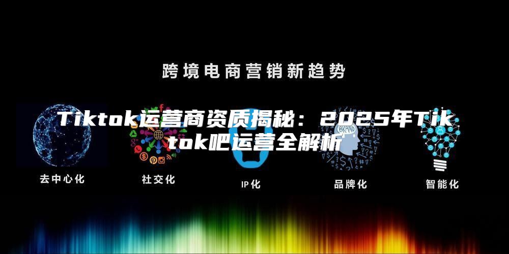 Tiktok运营商资质揭秘：2025年Tiktok吧运营全解析