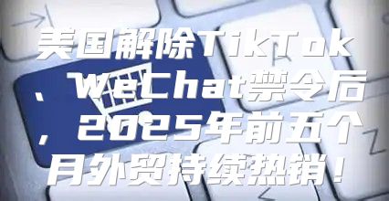 美国解除TikTok、WeChat禁令后，2025年前五个月外贸持续热销！
