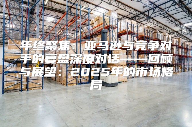 年终聚焦：亚马逊与竞争对手的复盘深度对话——回顾与展望：2025年的市场格局