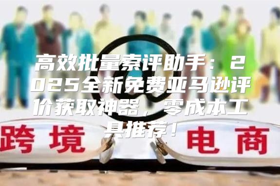 高效批量索评助手：2025全新免费亚马逊评价获取神器，零成本工具推荐！