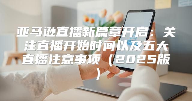 亚马逊直播新篇章开启：关注直播开始时间以及五大直播注意事项2025版