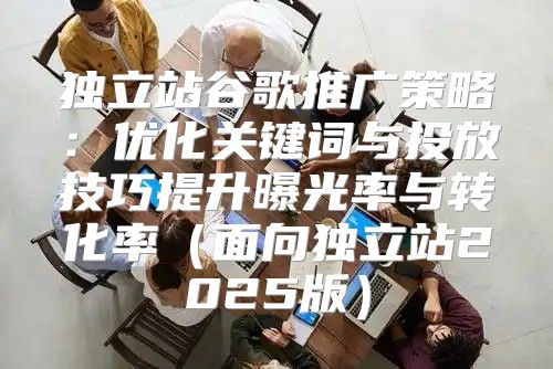 独立站谷歌推广策略：优化关键词与投放技巧提升曝光率与转化率面向独立站2025版
