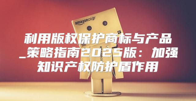 利用版权保护商标与产品_策略指南2025版：加强知识产权防护盾作用