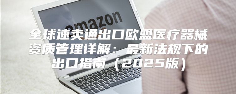 全球速卖通出口欧盟医疗器械资质管理详解：最新法规下的出口指南2025版