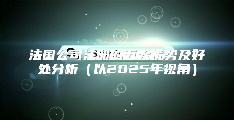 法国公司注册的五大优势及好处分析以2025年视角