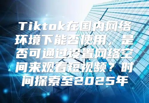 Tiktok在国内网络环境下能否使用，是否可通过设置网络空间来观看短视频？时间探索至2025年