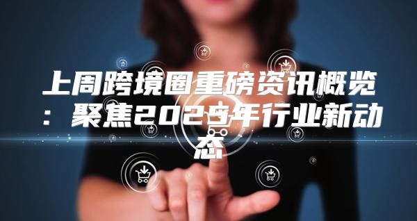 上周跨境圈重磅资讯概览：聚焦2025年行业新动态