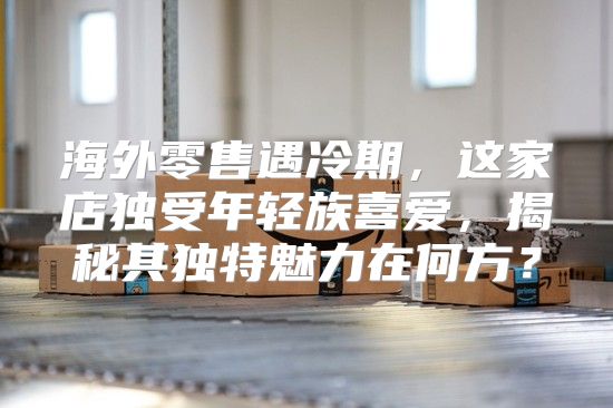 海外零售遇冷期，这家店独受年轻族喜爱，揭秘其独特魅力在何方？