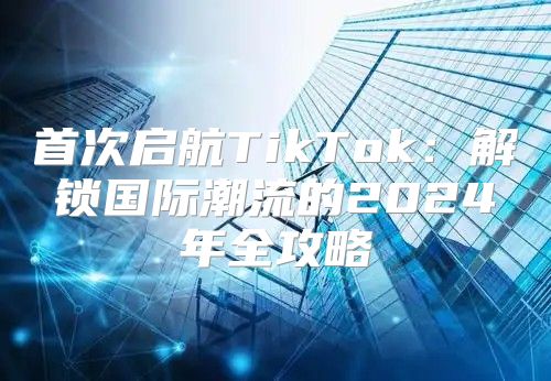 首次启航TikTok：解锁国际潮流的2025年全攻略
