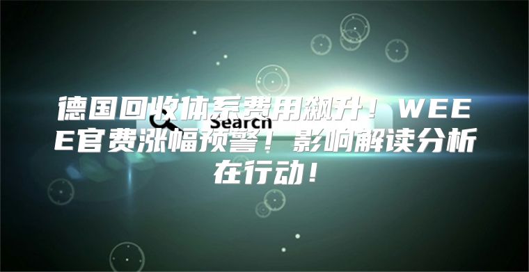 德国回收体系费用飙升！WEEE官费涨幅预警！影响解读分析在行动！