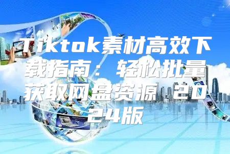 Tiktok素材高效下载指南：轻松批量获取网盘资源 2025版