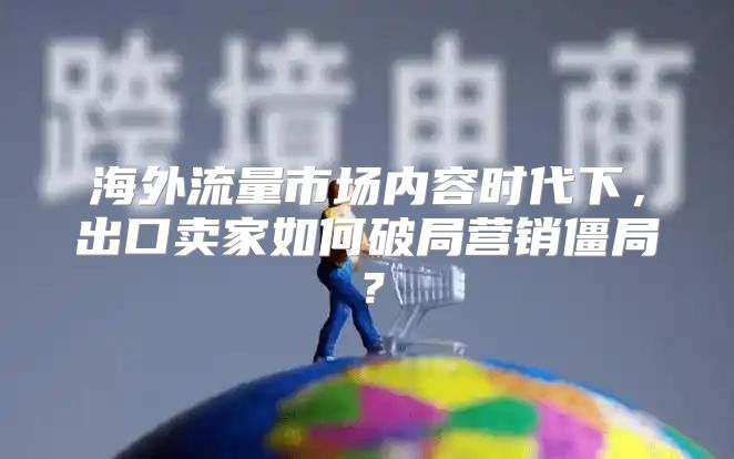 海外流量市场内容时代下，出口卖家如何破局营销僵局？