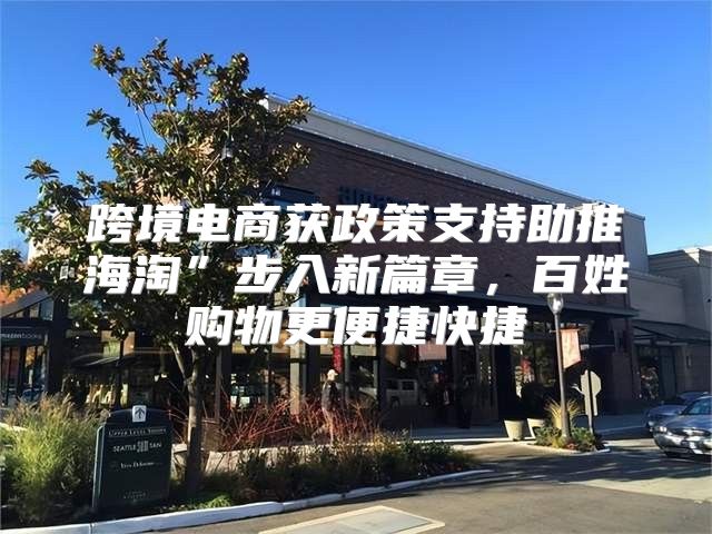 跨境电商获政策支持助推海淘”步入新篇章，百姓购物更便捷快捷