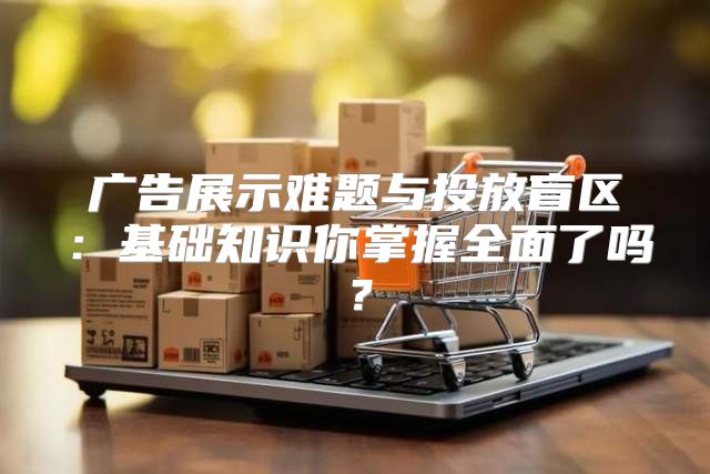 广告展示难题与投放盲区：基础知识你掌握全面了吗？