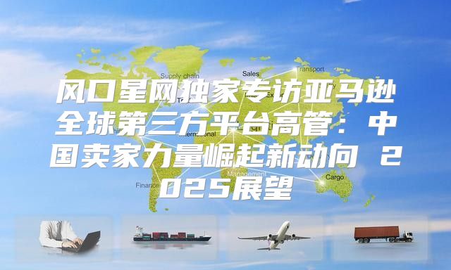 风口星网独家专访亚马逊全球第三方平台高管：中国卖家力量崛起新动向 2025展望