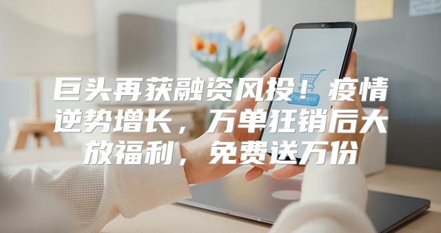 巨头再获融资风投！疫情逆势增长，万单狂销后大放福利，免费送万份