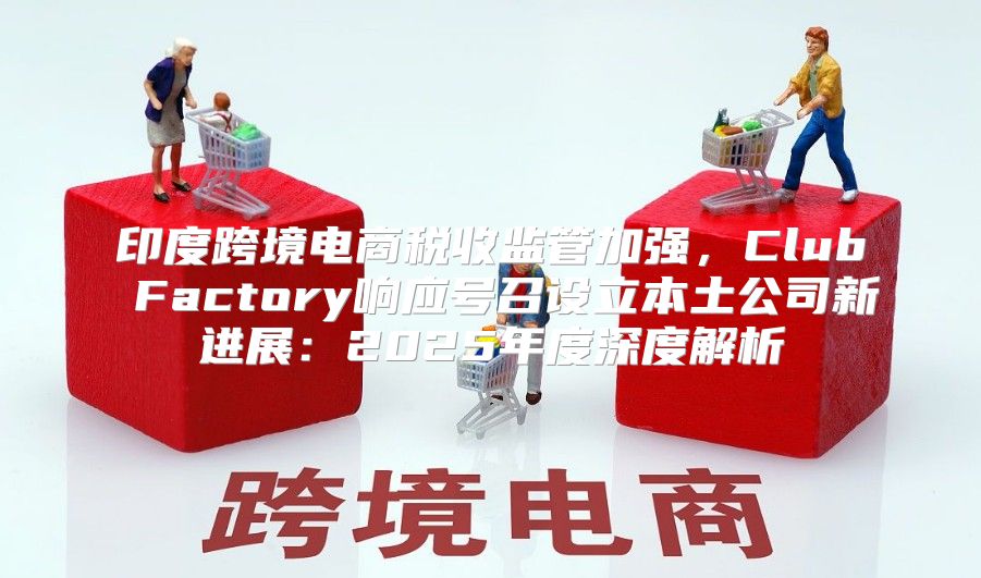 印度跨境电商税收监管加强，Club Factory响应号召设立本土公司新进展：2025年度深度解析