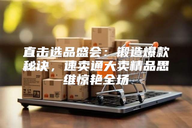 直击选品盛会：锻造爆款秘诀，速卖通大卖精品思维惊艳全场