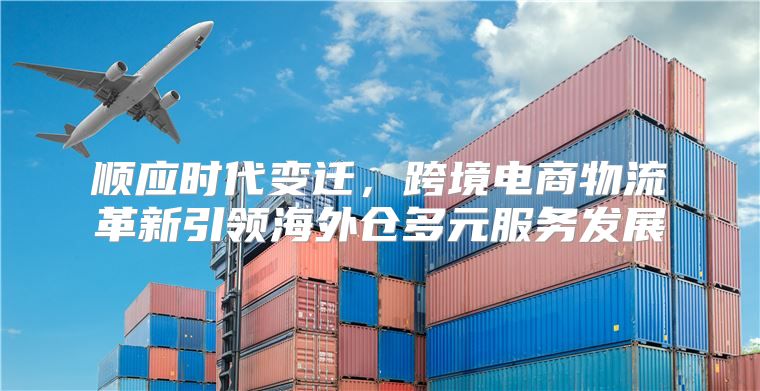 顺应时代变迁，跨境电商物流革新引领海外仓多元服务发展