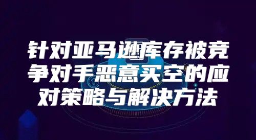 针对亚马逊库存被竞争对手恶意买空的应对策略与解决方法