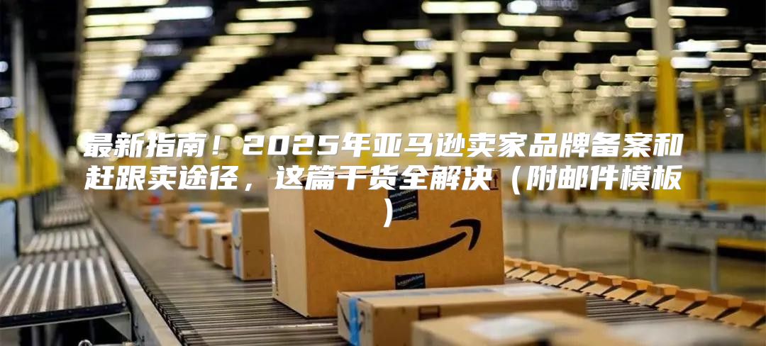 最新指南！2025年亚马逊卖家品牌备案和赶跟卖途径，这篇干货全解决附邮件模板