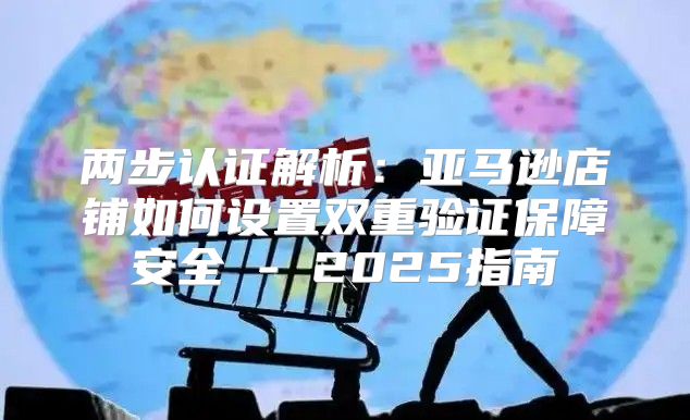 两步认证解析：亚马逊店铺如何设置双重验证保障安全 - 2025指南