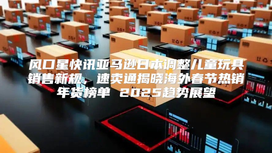 风口星快讯亚马逊日本调整儿童玩具销售新规，速卖通揭晓海外春节热销年货榜单 2025趋势展望