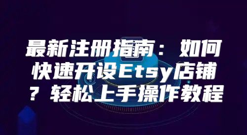 最新注册指南：如何快速开设Etsy店铺？轻松上手操作教程